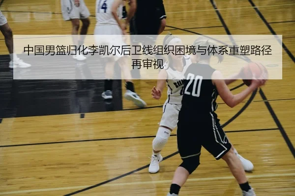 中国男篮归化李凯尔后卫线组织困境与体系重塑路径再审视