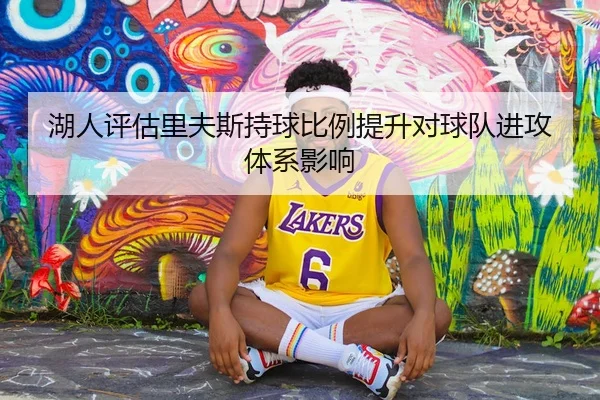 湖人评估里夫斯持球比例提升对球队进攻体系影响