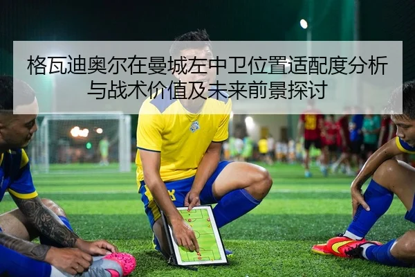 格瓦迪奥尔在曼城左中卫位置适配度分析与战术价值及未来前景探讨